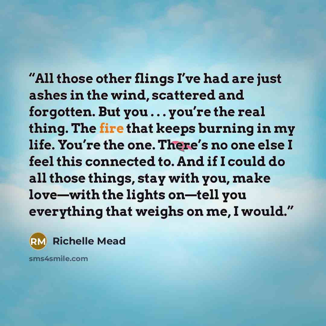 “All those other flings I’ve had are just ashes in the wind, scattered and forgotten. But you . . . you’re the real thing. The fire that keeps burning in my life. You’re the one. There’s no one else I feel this connected to. And if I could do all those things, stay with you, make love—with the…” quote by Richelle Mead