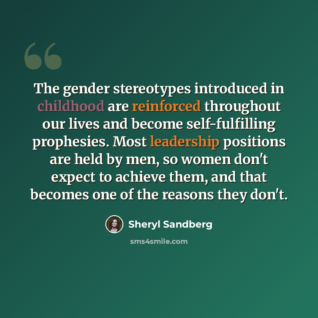 “The gender stereotypes introduced in childhood are reinforced throughout our lives and become self-fulfilling prophesies. Most leadership positions are held by men, so women don't expect to achieve them, and that becomes one of the reasons they don't.” quote by Sheryl Sandberg