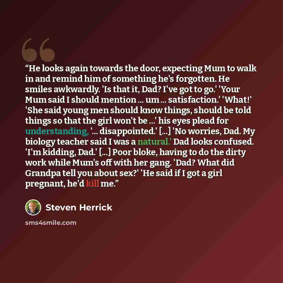 “He looks again towards the door, expecting Mum to walk in and remind him of something he's forgotten. He smiles awkwardly. 'Is that it, Dad? I've got to go.' 'Your Mum said I should mention ... um ... satisfaction.' 'What!' 'She said young men should know things, should be told things so that the…” quote by Steven Herrick