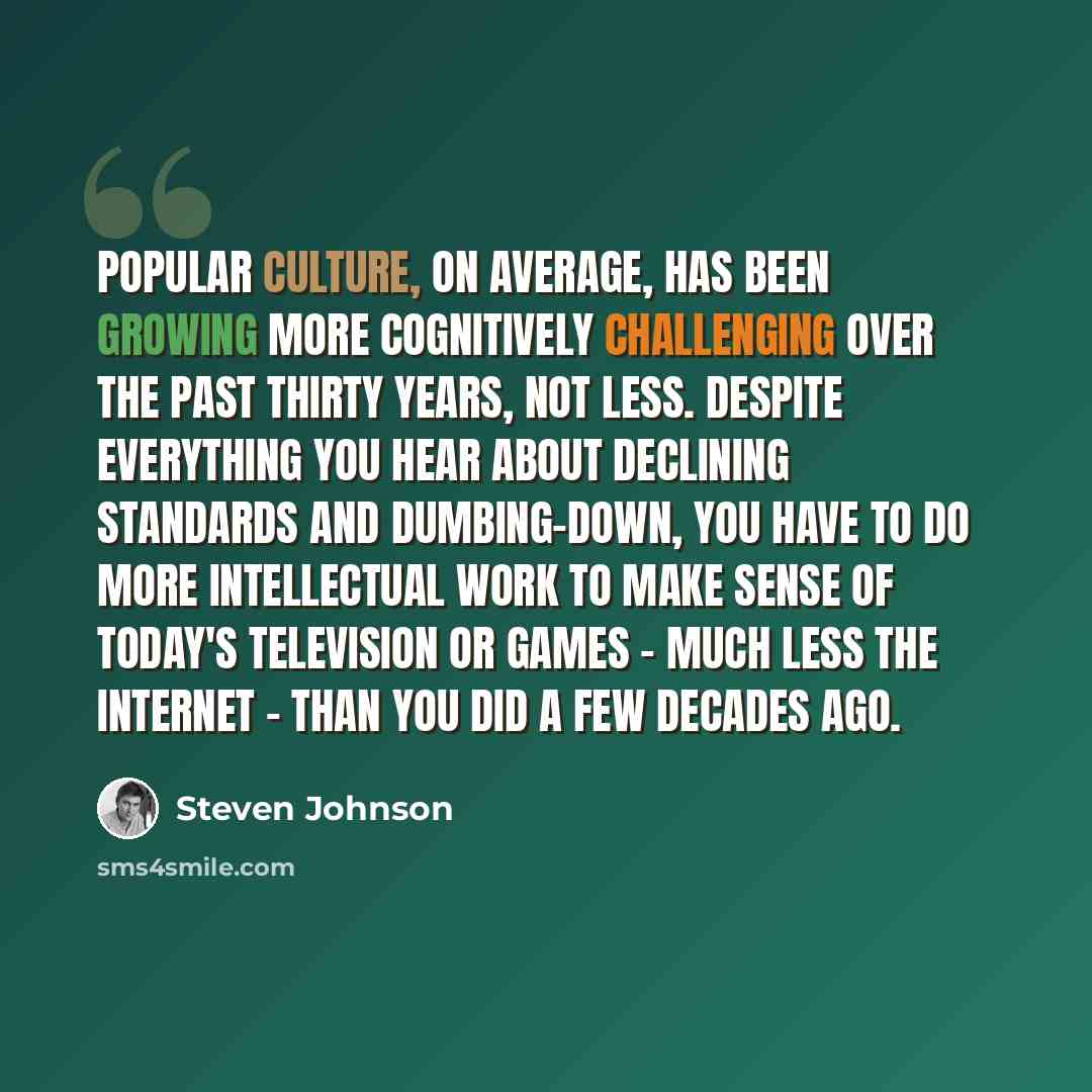 “Popular culture, on average, has been growing more cognitively challenging over the past thirty years, not less. Despite everything you hear about declining standards and dumbing-down, you have to do more intellectual work to make sense of today's television or games - much less the internet…” quote by Steven Johnson