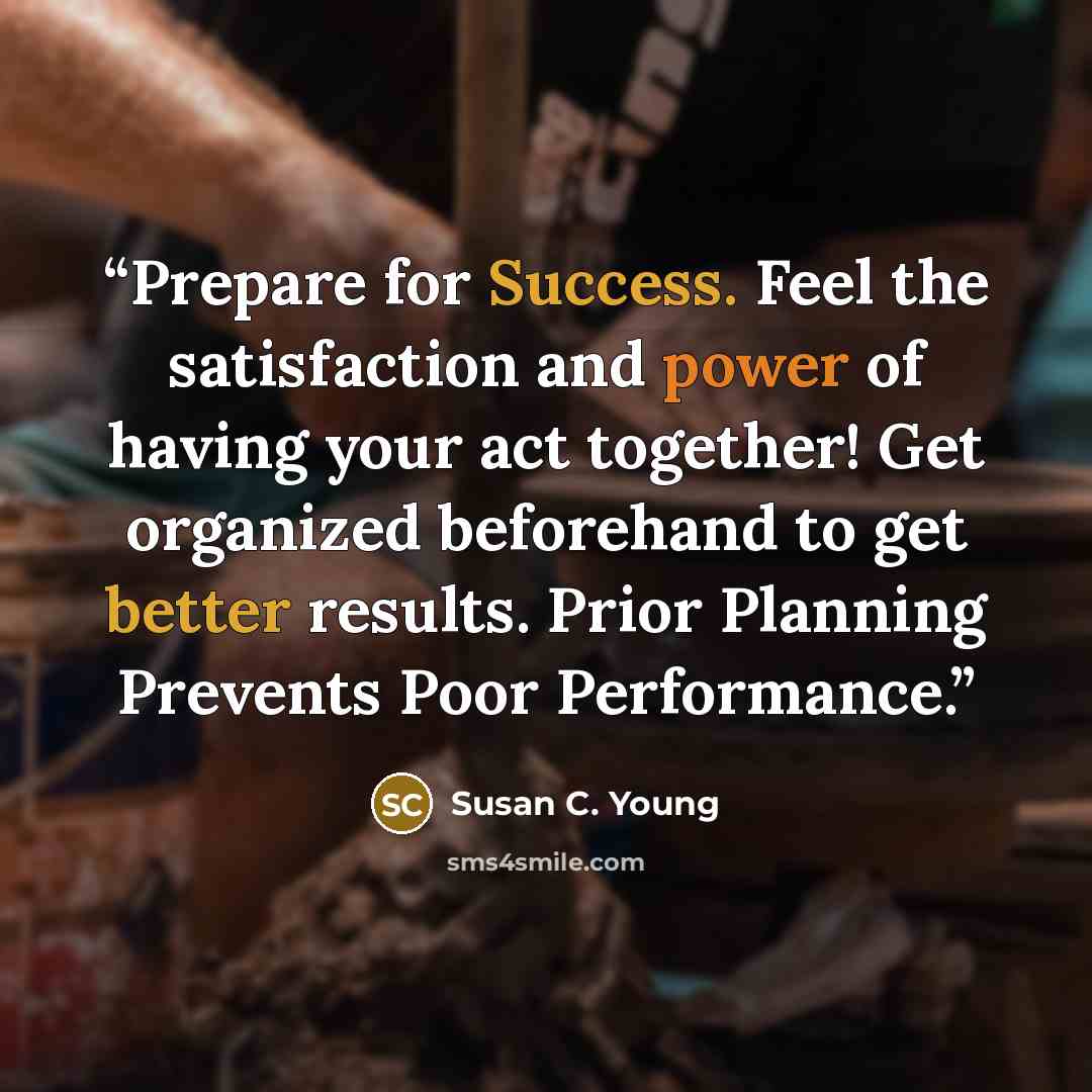 “Prepare for Success. Feel the satisfaction and power of having your act together! Get organized beforehand to get better results. Prior Planning Prevents Poor Performance.” quote by Susan C. Young