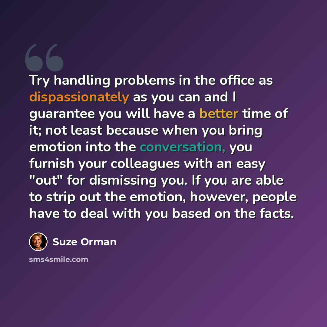 “Try handling problems in the office as dispassionately as you can and I guarantee you will have a better time of it; not least because when you bring emotion into the conversation, you furnish your colleagues with an easy "out" for dismissing you. If you are able to strip out the emotion, however…” quote by Suze Orman