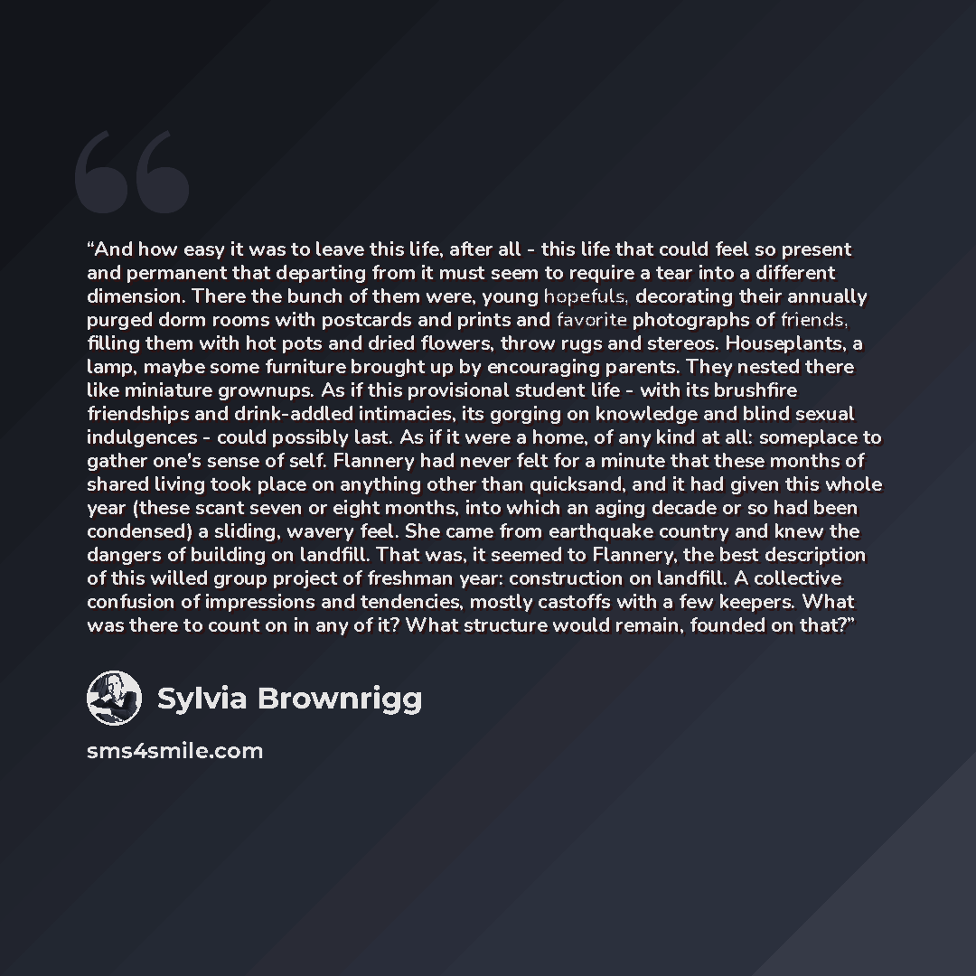 “And how easy it was to leave this life, after all - this life that could feel so present and permanent that departing from it must seem to require a tear into a different dimension. There the bunch of them were, young hopefuls, decorating their annually purged dorm rooms with postcards and prints…” quote by Sylvia Brownrigg