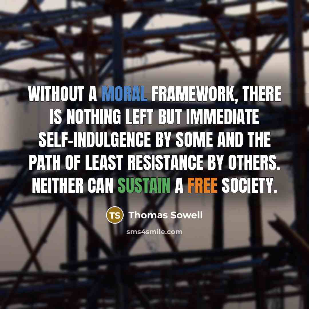 “Without a moral framework, there is nothing left but immediate self-indulgence by some and the path of least resistance by others. Neither can sustain a free society.” quote by Thomas Sowell