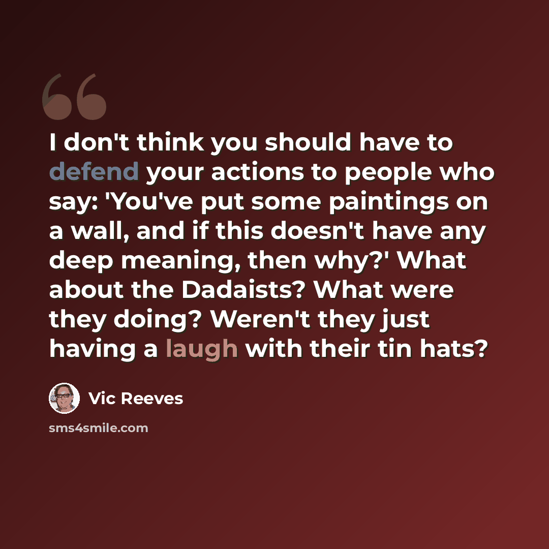 “I don't think you should have to defend your actions to people who say: 'You've put some paintings on a wall, and if this doesn't have any deep meaning, then why?' What about the Dadaists? What were they doing? Weren't they just having a laugh with their tin hats?” quote by Vic Reeves