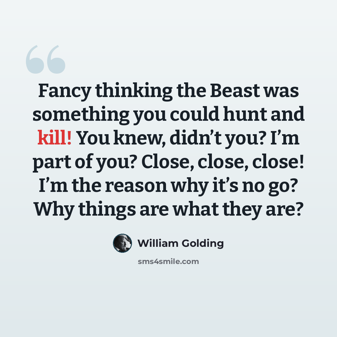“Fancy thinking the Beast was something you could hunt and kill! You knew, didn’t you? I’m part of you? Close, close, close! I’m the reason why it’s no go? Why things are what they are?” quote by William Golding
