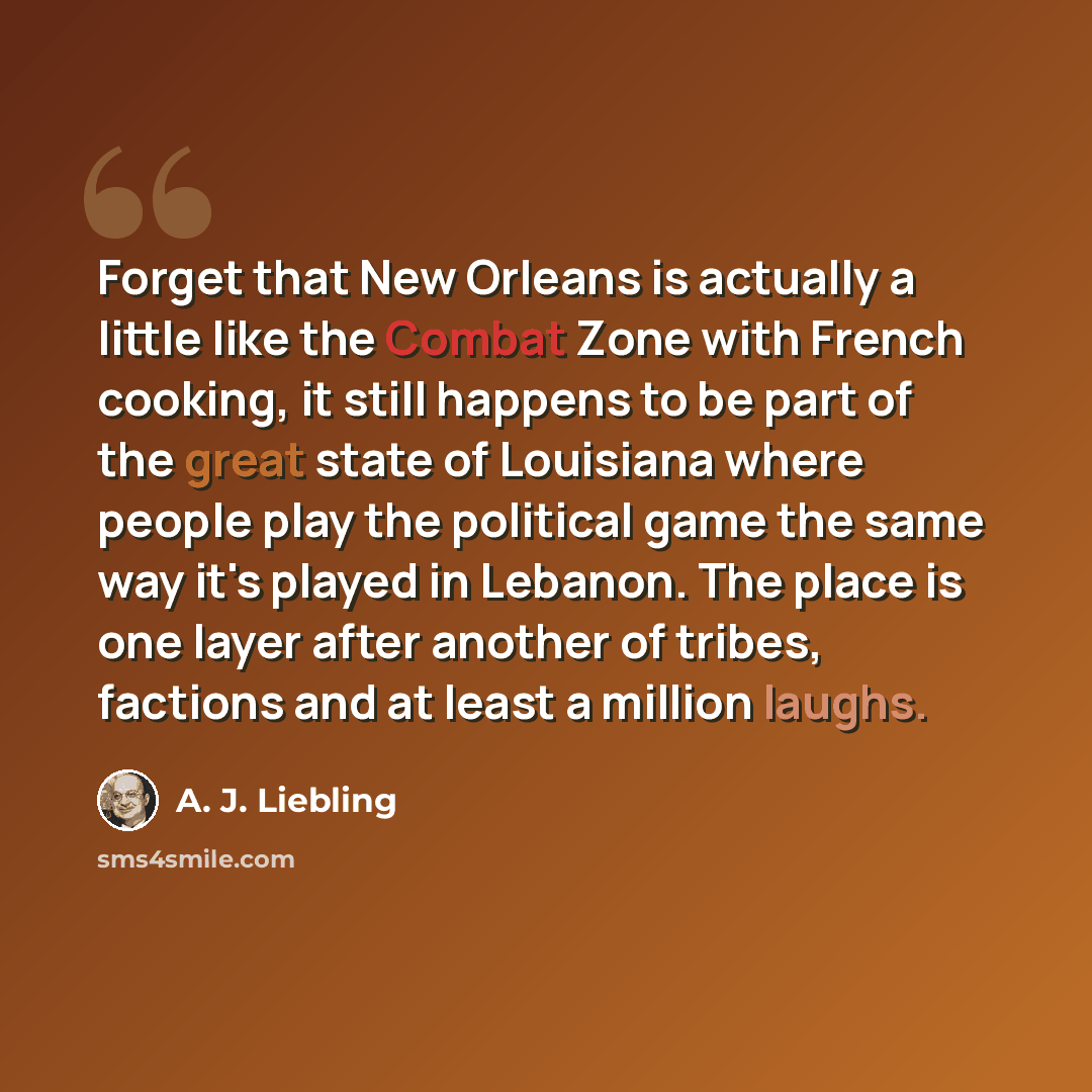 “Forget that New Orleans is actually a little like the Combat Zone with French cooking, it still happens to be part of the great state of Louisiana where people play the political game the same way it's played in Lebanon. The place is one layer after another of tribes, factions and at least a…” quote by A. J. Liebling