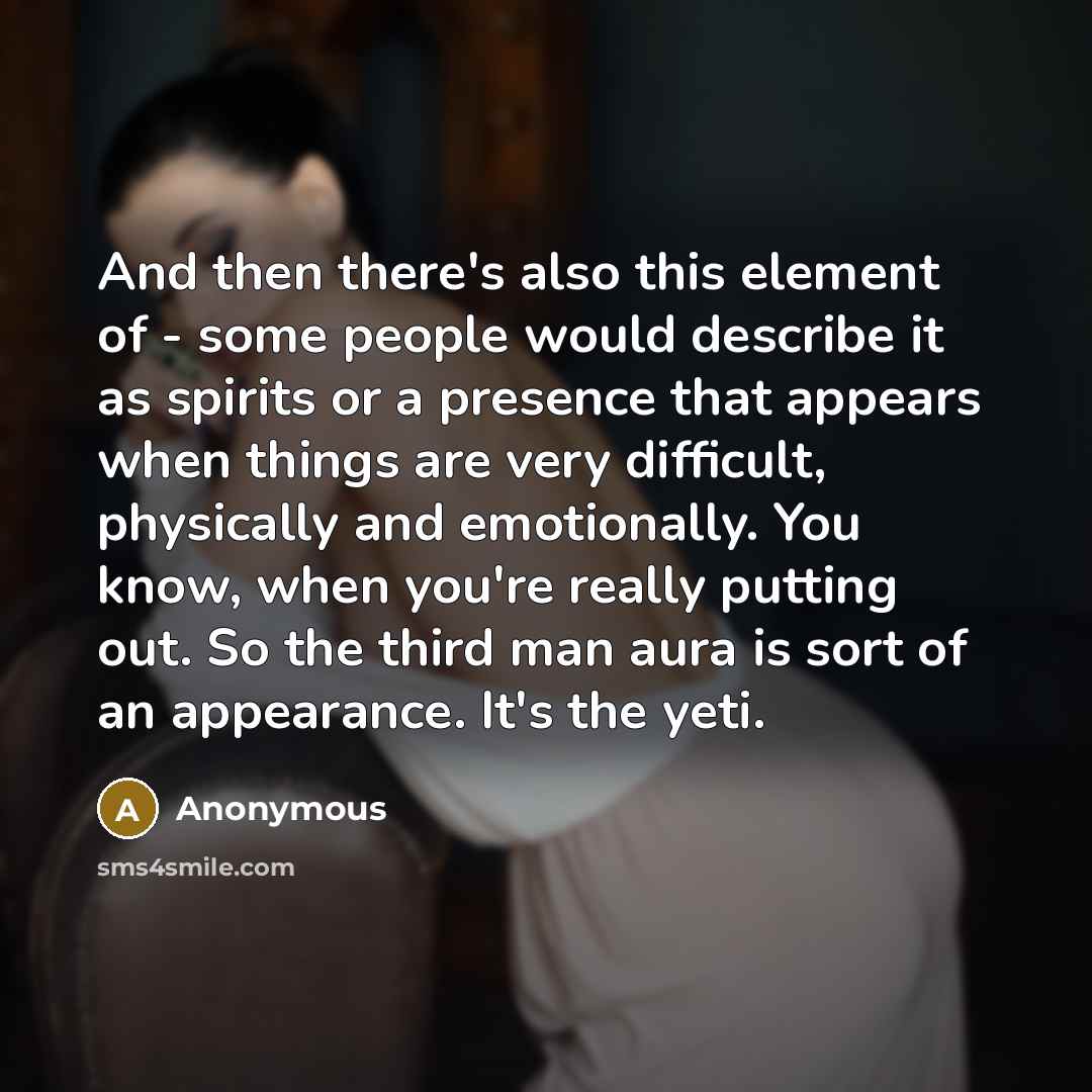 “And then there's also this element of - some people would describe it as spirits or a presence that appears when things are very difficult, physically and emotionally. You know, when you're really putting out. So the third man aura is sort of an appearance. It's the yeti.” quote by Anonymous