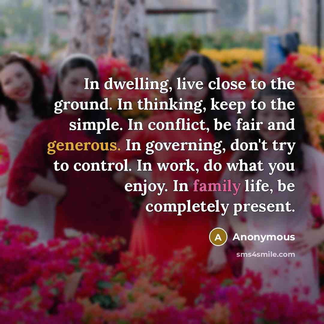 “In dwelling, live close to the ground. In thinking, keep to the simple. In conflict, be fair and generous. In governing, don't try to control. In work, do what you enjoy. In family life, be completely present.” quote by Anonymous