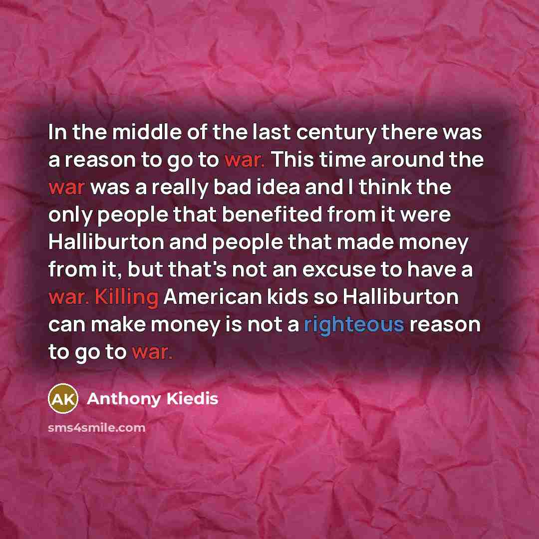 “In the middle of the last century there was a reason to go to war. This time around the war was a really bad idea and I think the only people that benefited from it were Halliburton and people that made money from it, but that's not an excuse to have a war. Killing American kids so Halliburton can…” quote by Anthony Kiedis