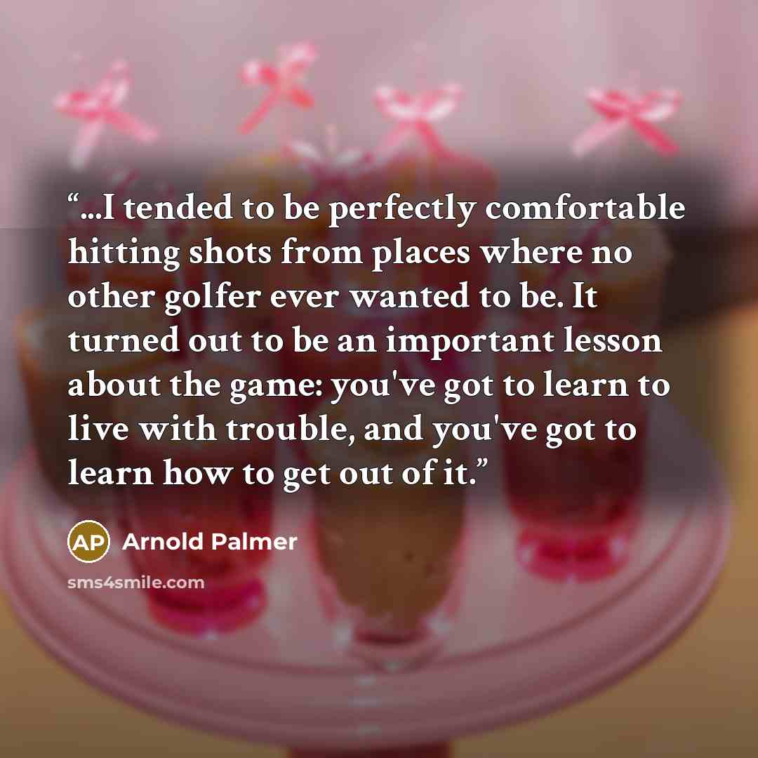“...I tended to be perfectly comfortable hitting shots from places where no other golfer ever wanted to be. It turned out to be an important lesson about the game: you've got to learn to live with trouble, and you've got to learn how to get out of it.” quote by Arnold Palmer