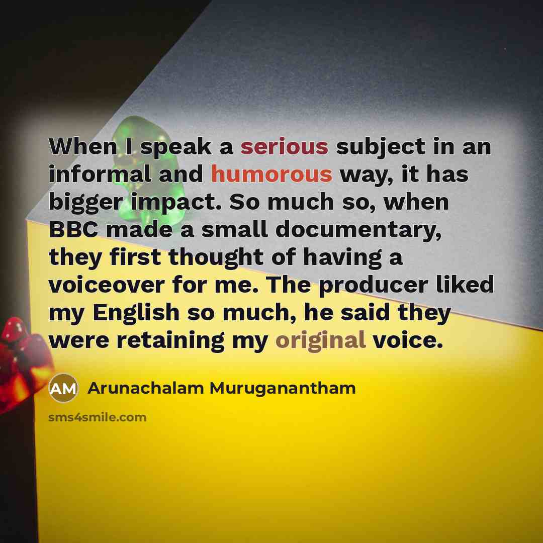“When I speak a serious subject in an informal and humorous way, it has bigger impact. So much so, when BBC made a small documentary, they first thought of having a voiceover for me. The producer liked my English so much, he said they were retaining my original voice.” quote by Arunachalam Muruganantham