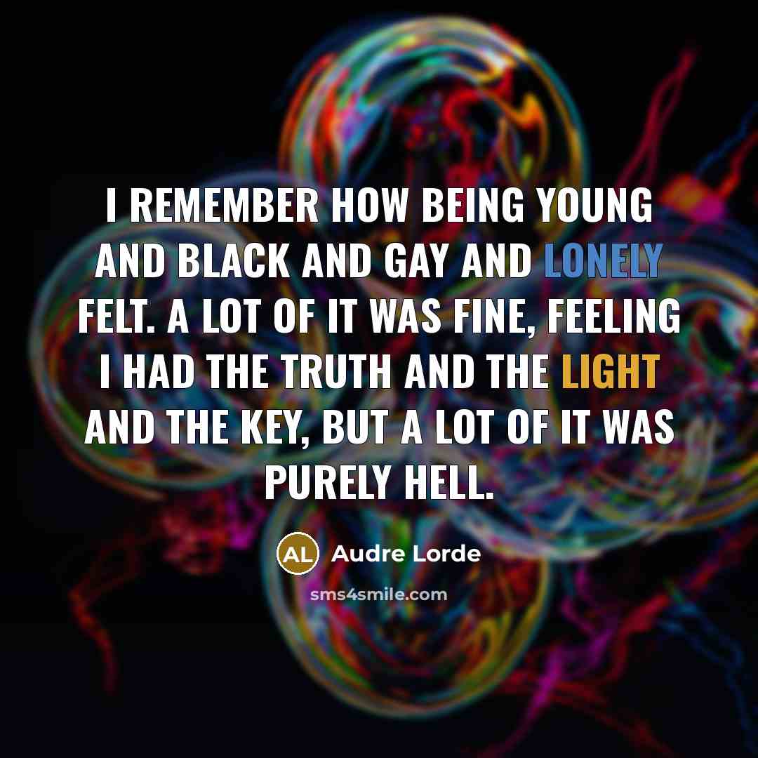 “I remember how being young and black and gay and lonely felt. A lot of it was fine, feeling I had the truth and the light and the key, but a lot of it was purely hell.” quote by Audre Lorde