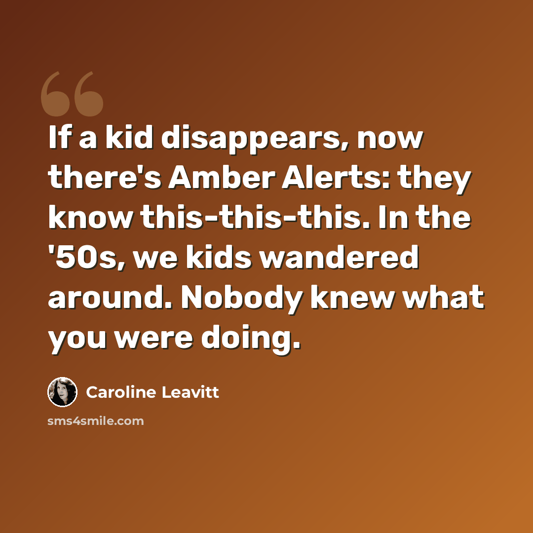 “If a kid disappears, now there's Amber Alerts: they know this-this-this. In the '50s, we kids wandered around. Nobody knew what you were doing.” quote by Caroline Leavitt