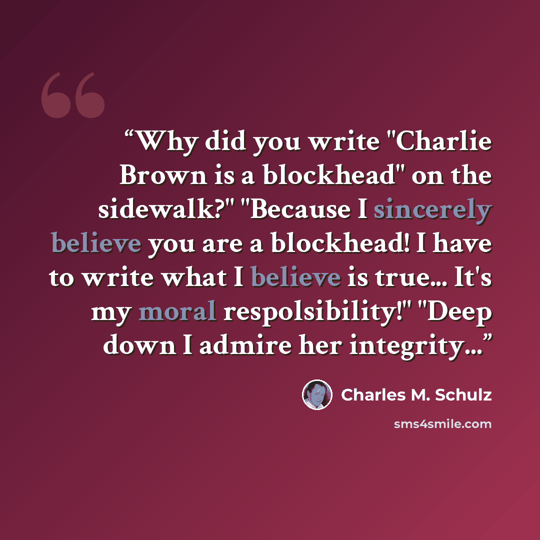 “Why did you write "Charlie Brown is a blockhead" on the sidewalk?" "Because I sincerely believe you are a blockhead! I have to write what I believe is true... It's my moral respolsibility!" "Deep down I admire her integrity...” quote by Charles M. Schulz