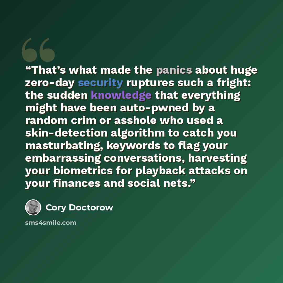 “That’s what made the panics about huge zero-day security ruptures such a fright: the sudden knowledge that everything might have been auto-pwned by a random crim or asshole who used a skin-detection algorithm to catch you masturbating, keywords to flag your embarrassing conversations, harvesting…” quote by Cory Doctorow