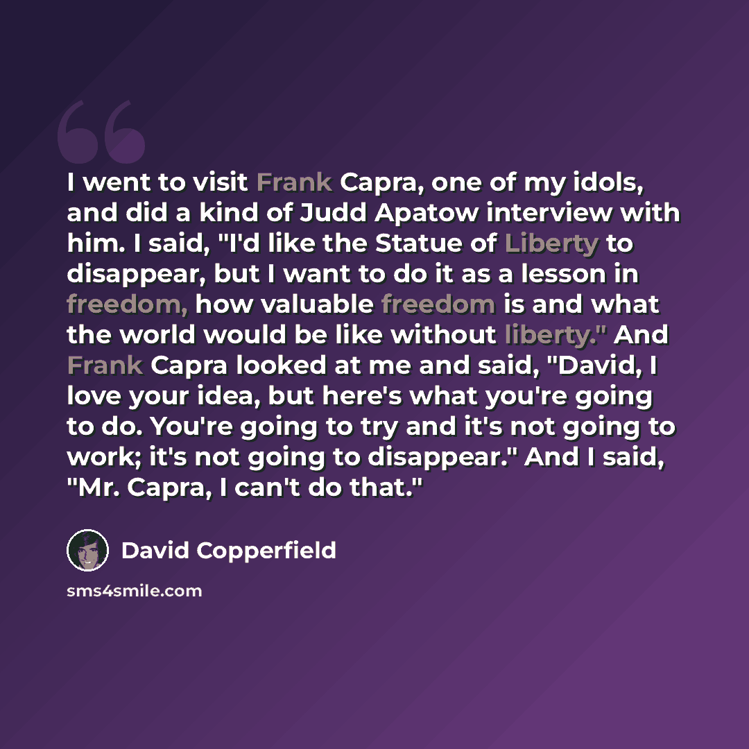 “I went to visit Frank Capra, one of my idols, and did a kind of Judd Apatow interview with him. I said, "I'd like the Statue of Liberty to disappear, but I want to do it as a lesson in freedom, how valuable freedom is and what the world would be like without liberty." And Frank Capra looked at me…” quote by David Copperfield