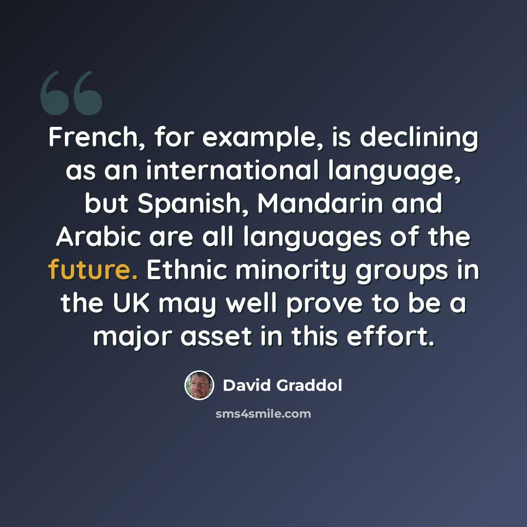 “French, for example, is declining as an international language, but Spanish, Mandarin and Arabic are all languages of the future. Ethnic minority groups in the UK may well prove to be a major asset in this effort.” quote by David Graddol