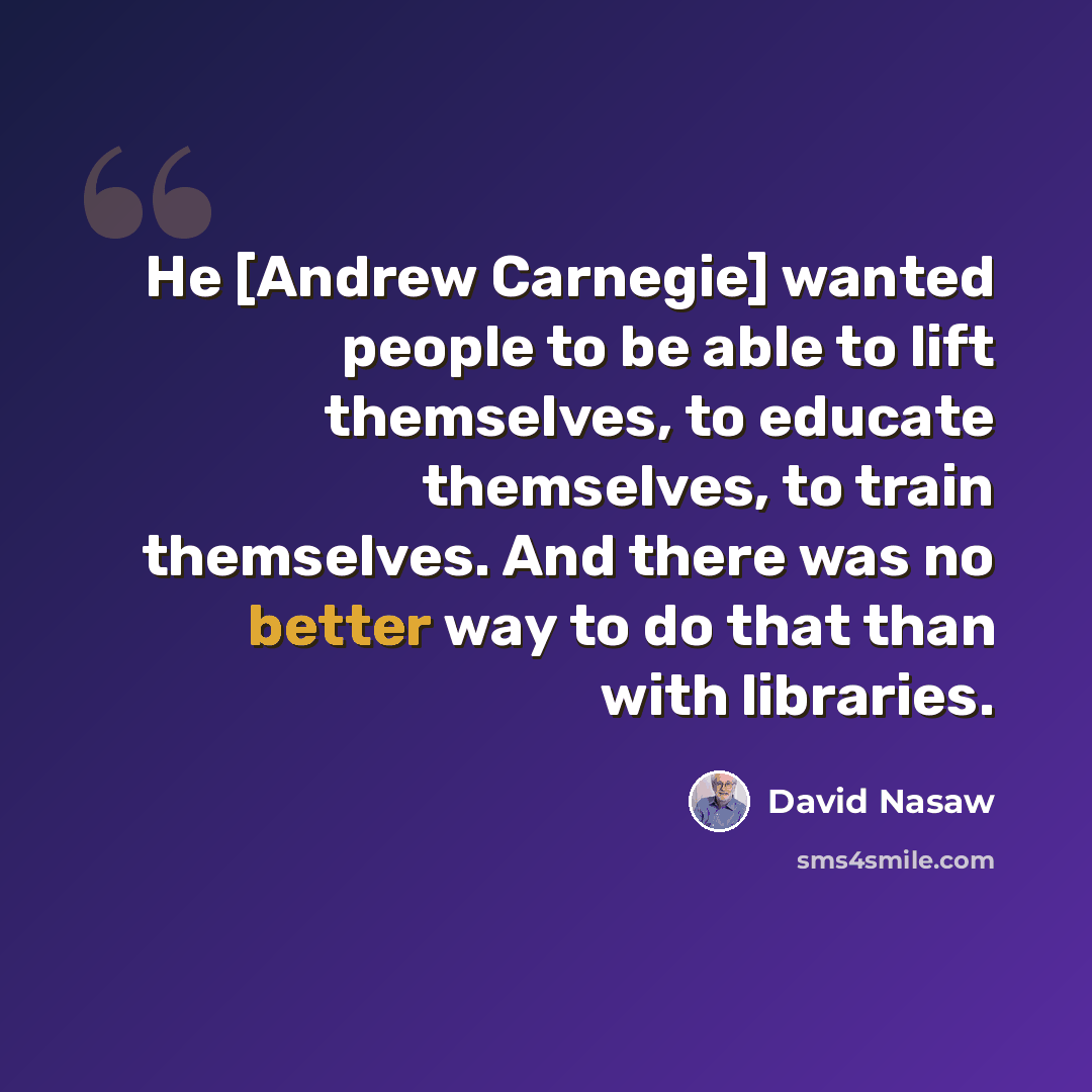 “He [Andrew Carnegie] wanted people to be able to lift themselves, to educate themselves, to train themselves. And there was no better way to do that than with libraries.” quote by David Nasaw