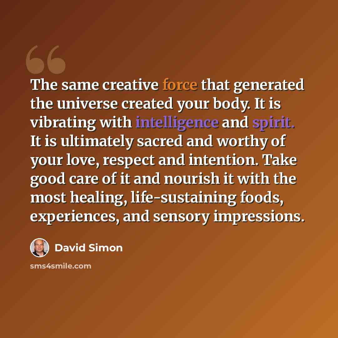 “The same creative force that generated the universe created your body. It is vibrating with intelligence and spirit. It is ultimately sacred and worthy of your love, respect and intention. Take good care of it and nourish it with the most healing, life-sustaining foods, experiences, and sensory…” quote by David Simon