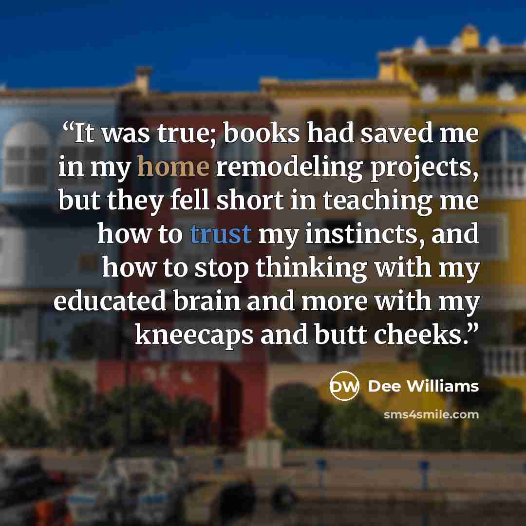 “It was true; books had saved me in my home remodeling projects, but they fell short in teaching me how to trust my instincts, and how to stop thinking with my educated brain and more with my kneecaps and butt cheeks.” quote by Dee Williams