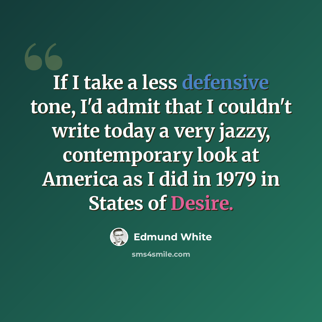 “If I take a less defensive tone, I'd admit that I couldn't write today a very jazzy, contemporary look at America as I did in 1979 in States of Desire.” quote by Edmund White