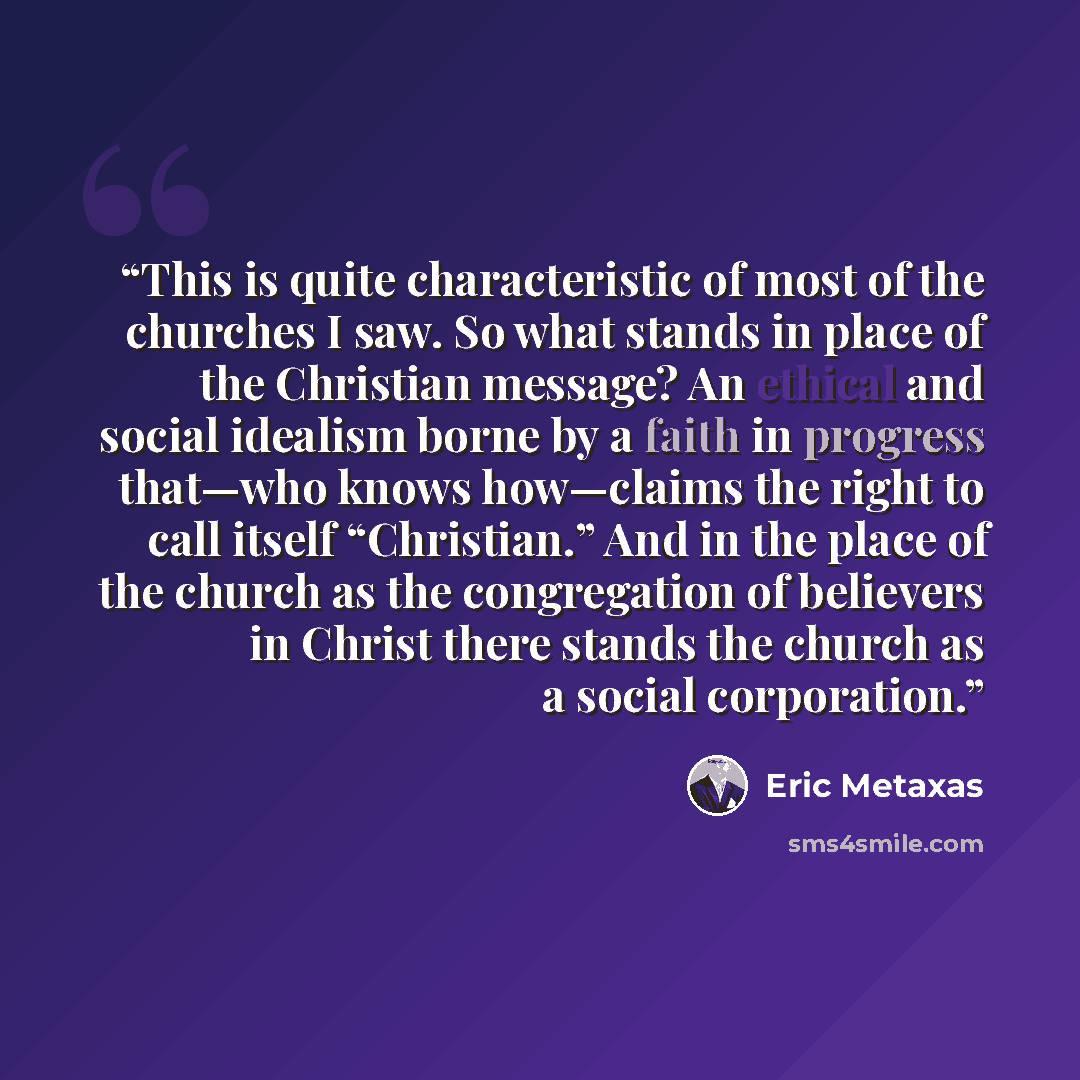 “This is quite characteristic of most of the churches I saw. So what stands in place of the Christian message? An ethical and social idealism borne by a faith in progress that—who knows how—claims the right to call itself “Christian.” And in the place of the church as the congregation of believers…” quote by Eric Metaxas