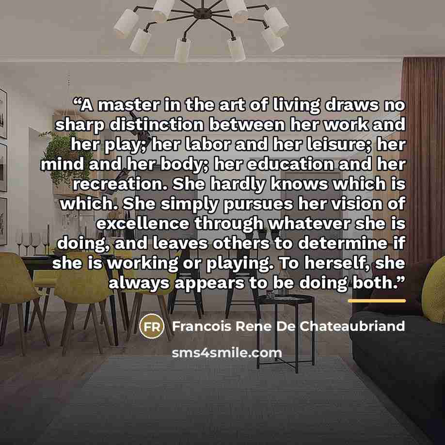 “A master in the art of living draws no sharp distinction between her work and her play; her labor and her leisure; her mind and her body; her education and her recreation. She hardly knows which is which. She simply pursues her vision of excellence through whatever she is doing, and leaves others…” quote by Anonymous