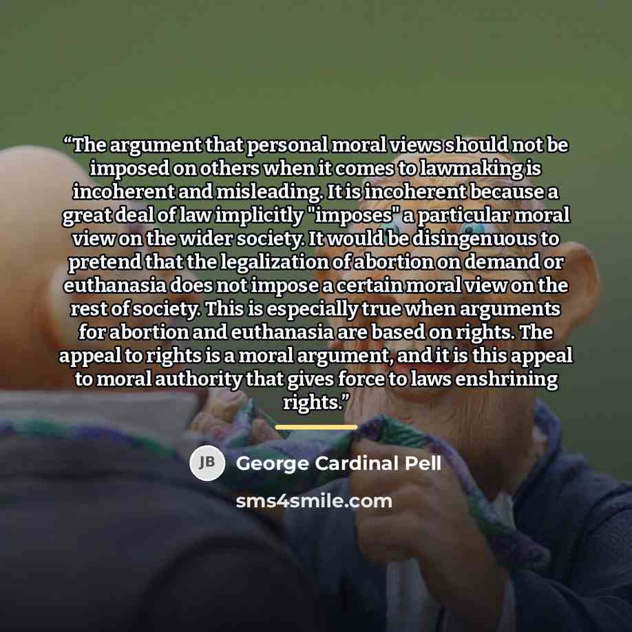 “The argument that personal moral views should not be imposed on others when it comes to lawmaking is incoherent and misleading. It is incoherent because a great deal of law implicitly "imposes" a particular moral view on the wider society. It would be disingenuous to pretend that the legalization…” quote by George Cardinal Pell