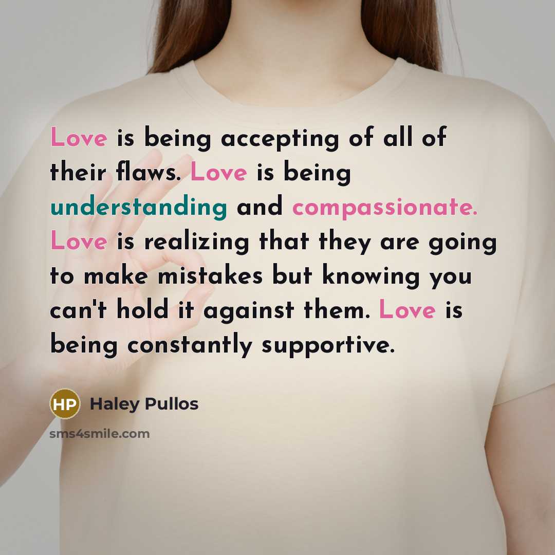 “Love is being accepting of all of their flaws. Love is being understanding and compassionate. Love is realizing that they are going to make mistakes but knowing you can't hold it against them. Love is being constantly supportive.” quote by Haley Pullos