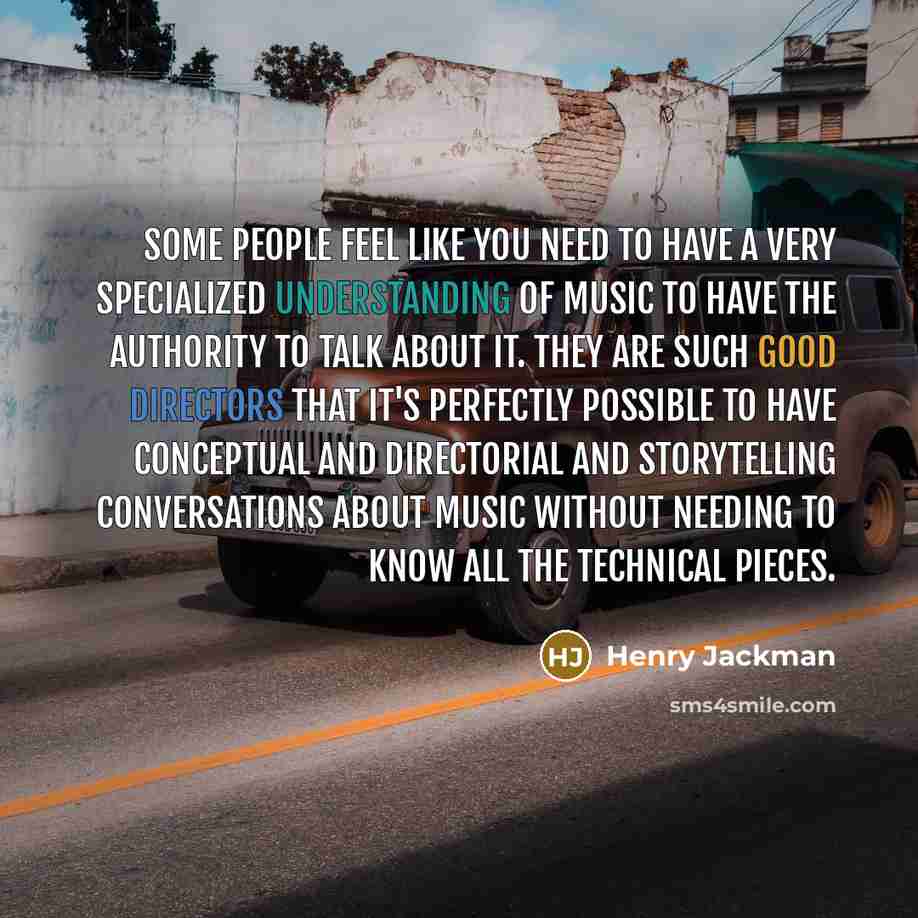 “Some people feel like you need to have a very specialized understanding of music to have the authority to talk about it. They are such good directors that it's perfectly possible to have conceptual and directorial and storytelling conversations about music without needing to know all the technical…” quote by Henry Jackman