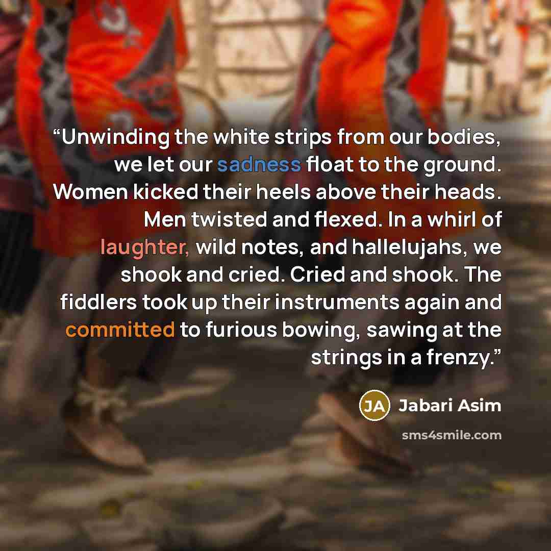 “Unwinding the white strips from our bodies, we let our sadness float to the ground. Women kicked their heels above their heads. Men twisted and flexed. In a whirl of laughter, wild notes, and hallelujahs, we shook and cried. Cried and shook. The fiddlers took up their instruments again and…” quote by Jabari Asim
