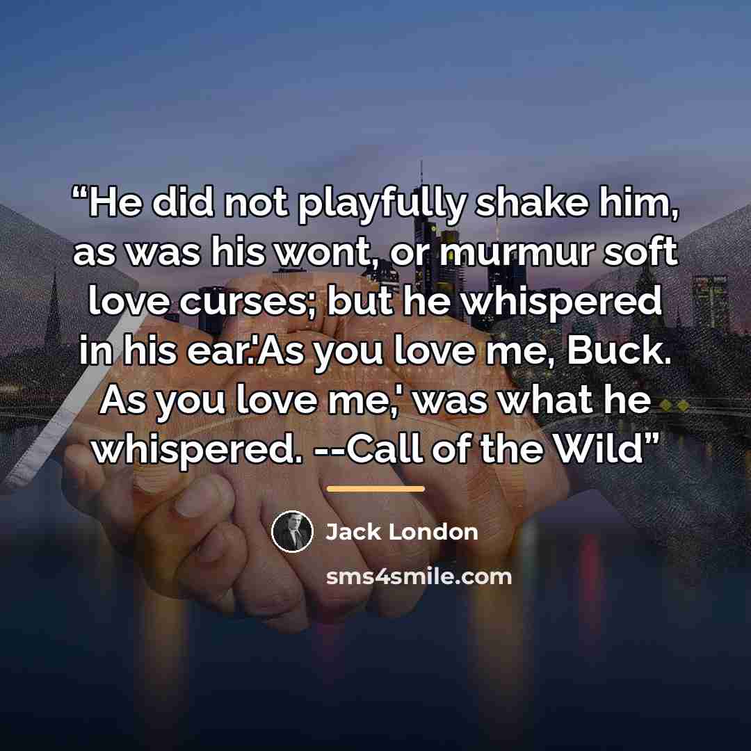 “He did not playfully shake him, as was his wont, or murmur soft love curses; but he whispered in his ear.'As you love me, Buck. As you love me,' was what he whispered. --Call of the Wild” quote by Jack London