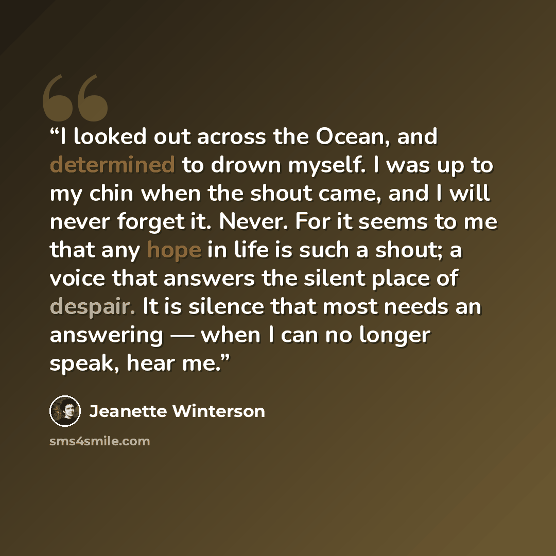 “I looked out across the Ocean, and determined to drown myself. I was up to my chin when the shout came, and I will never forget it. Never. For it seems to me that any hope in life is such a shout; a voice that answers the silent place of despair. It is silence that most needs an answering — when I…” quote by Jeanette Winterson
