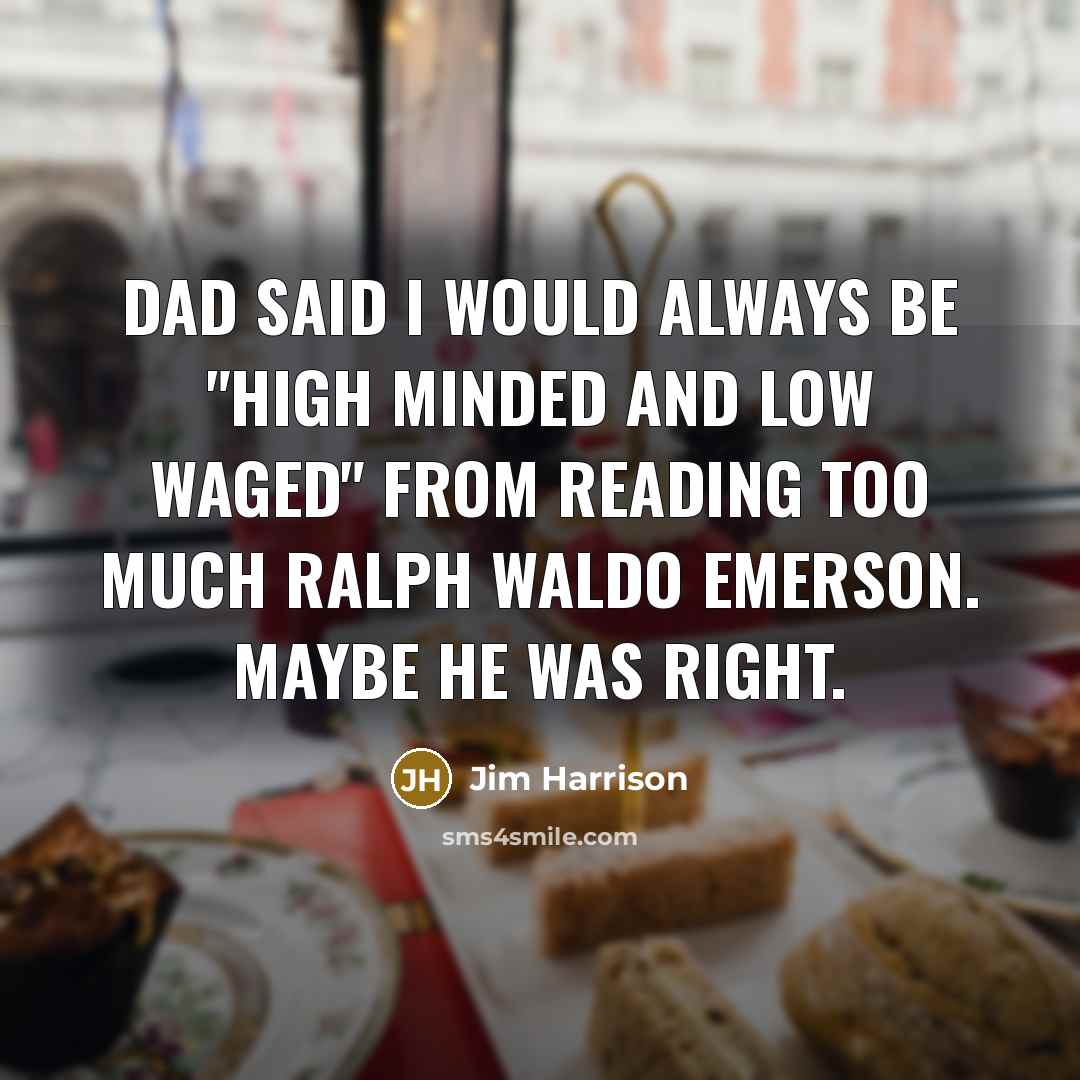 “Dad said I would always be "high minded and low waged" from reading too much Ralph Waldo Emerson. Maybe he was right.” quote by Jim Harrison