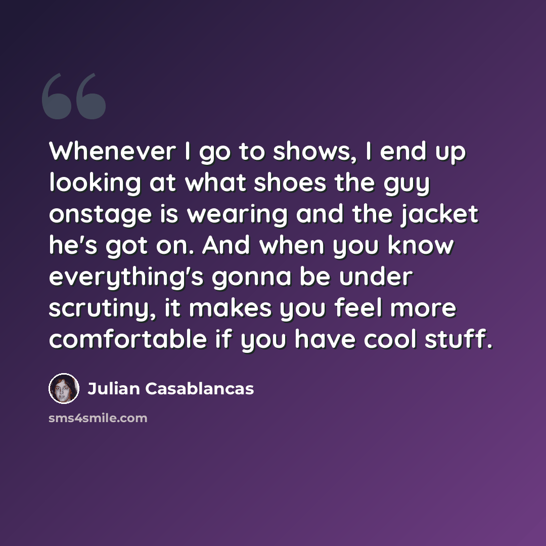 “Whenever I go to shows, I end up looking at what shoes the guy onstage is wearing and the jacket he's got on. And when you know everything's gonna be under scrutiny, it makes you feel more comfortable if you have cool stuff.” quote by Julian Casablancas