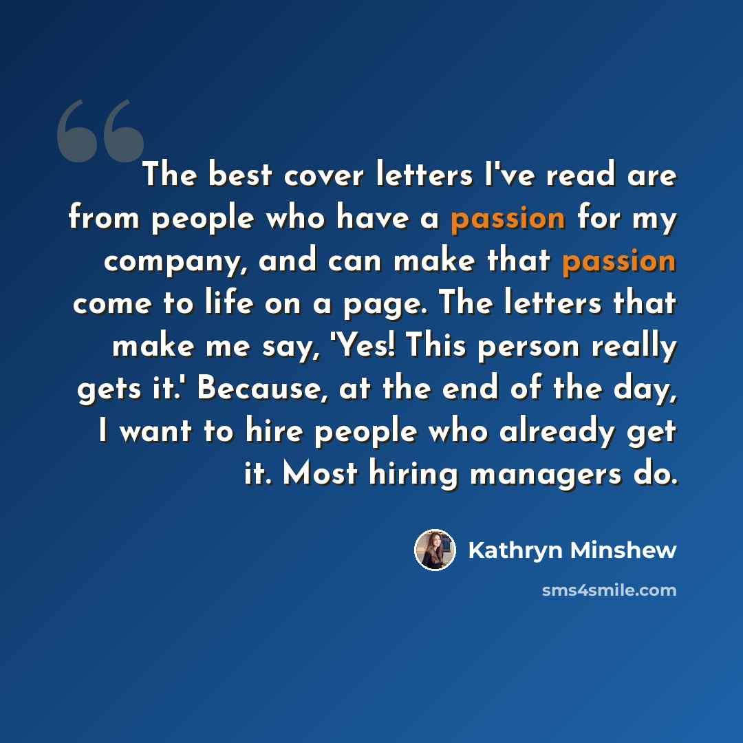 “The best cover letters I've read are from people who have a passion for my company, and can make that passion come to life on a page. The letters that make me say, 'Yes! This person really gets it.' Because, at the end of the day, I want to hire people who already get it. Most hiring managers do.” quote by Kathryn Minshew