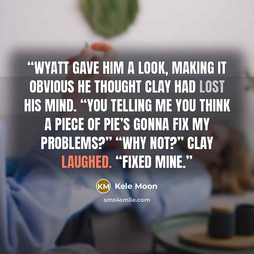 “Wyatt gave him a look, making it obvious he thought Clay had lost his mind. “You telling me you think a piece of pie’s gonna fix my problems?” “Why not?” Clay laughed. “Fixed mine.” quote by Kele Moon