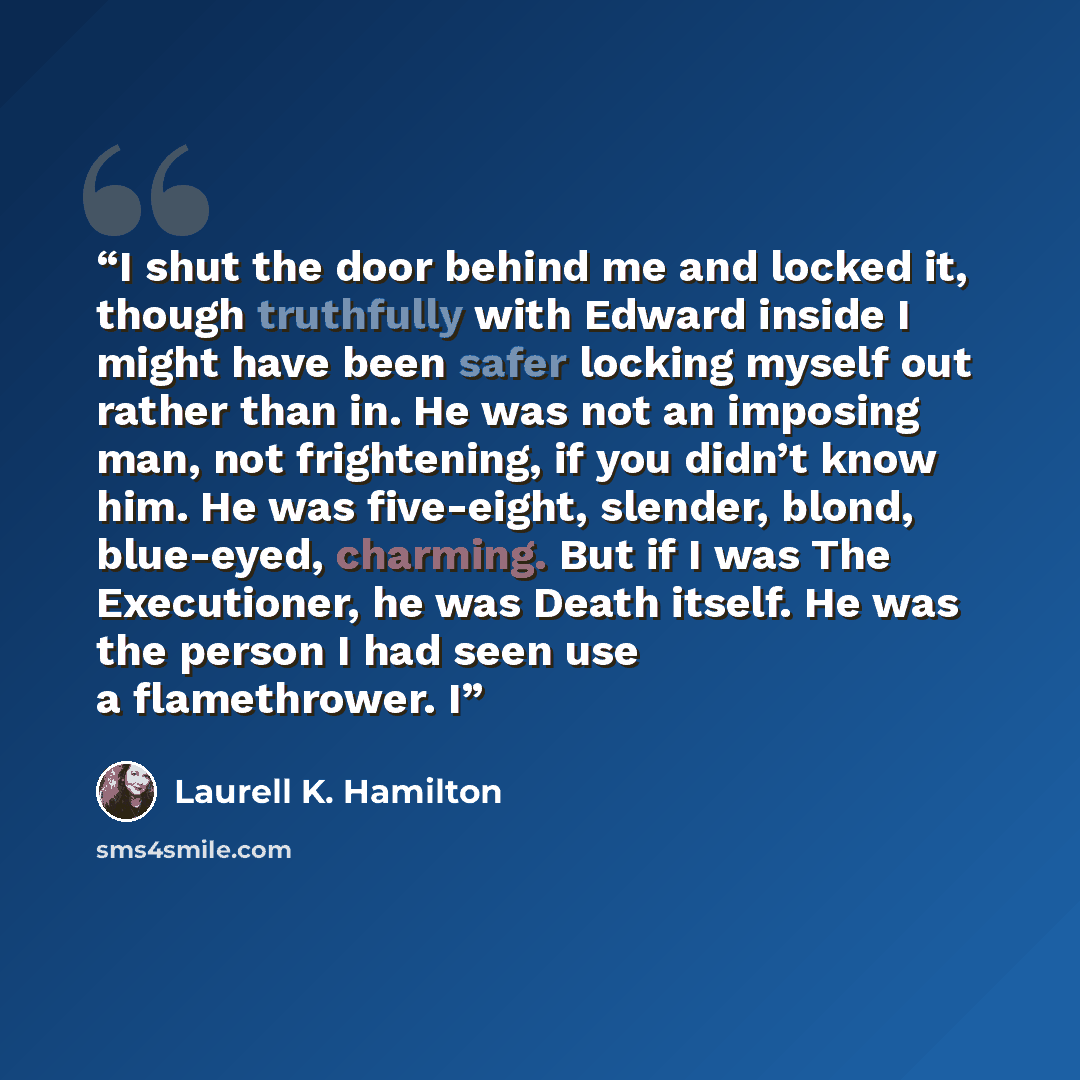 “I shut the door behind me and locked it, though truthfully with Edward inside I might have been safer locking myself out rather than in. He was not an imposing man, not frightening, if you didn’t know him. He was five-eight, slender, blond, blue-eyed, charming. But if I was The Executioner, he was…” quote by Laurell K. Hamilton