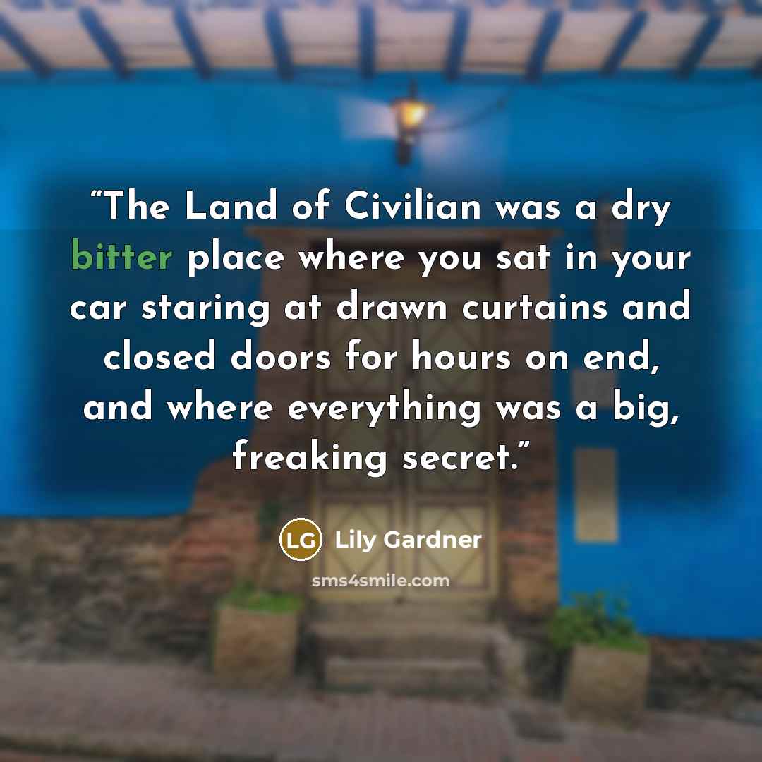 “The Land of Civilian was a dry bitter place where you sat in your car staring at drawn curtains and closed doors for hours on end, and where everything was a big, freaking secret.” quote by Lily Gardner