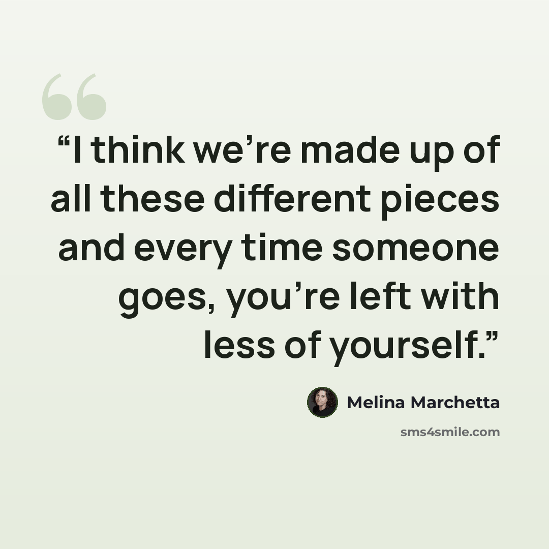 “I think we're made up of all these different pieces and every time someone goes, you're left with less of yourself.” quote by Melina Marchetta