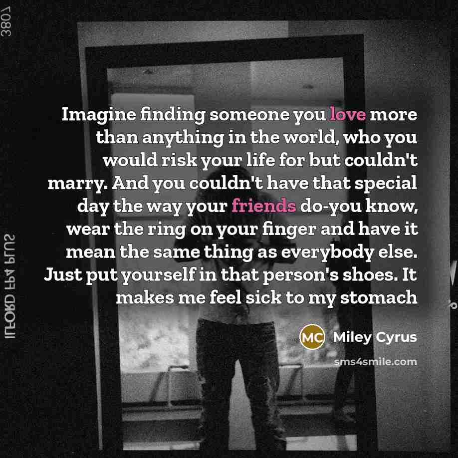 “Imagine finding someone you love more than anything in the world, who you would risk your life for but couldn't marry. And you couldn't have that special day the way your friends do-you know, wear the ring on your finger and have it mean the same thing as everybody else. Just put yourself in that…” quote by Miley Cyrus