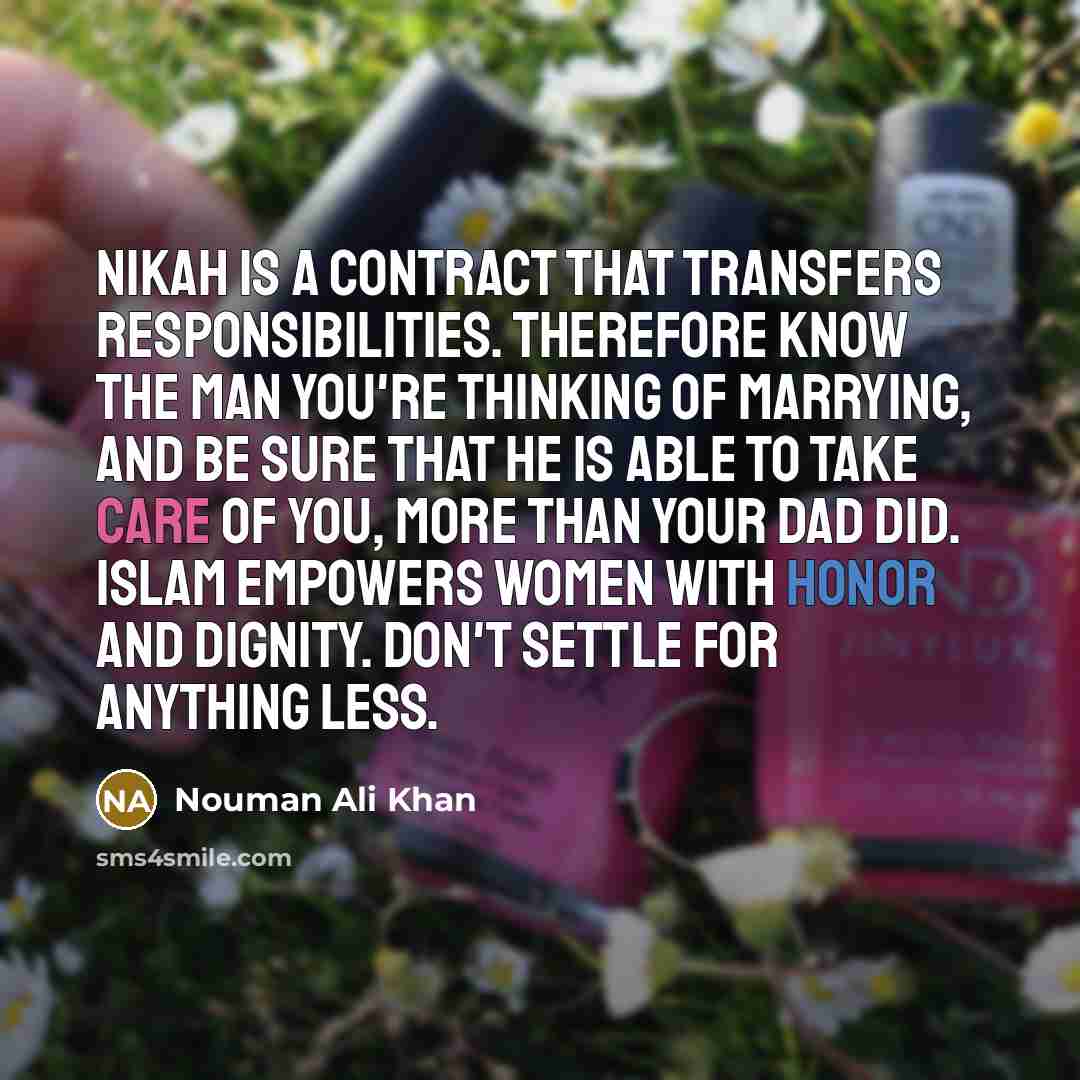 “Nikah is a contract that transfers responsibilities. Therefore know the man you're thinking of marrying, and be sure that he is able to take care of you, more than your dad did. Islam empowers women with honor and dignity. Don't settle for anything less.” quote by Nouman Ali Khan