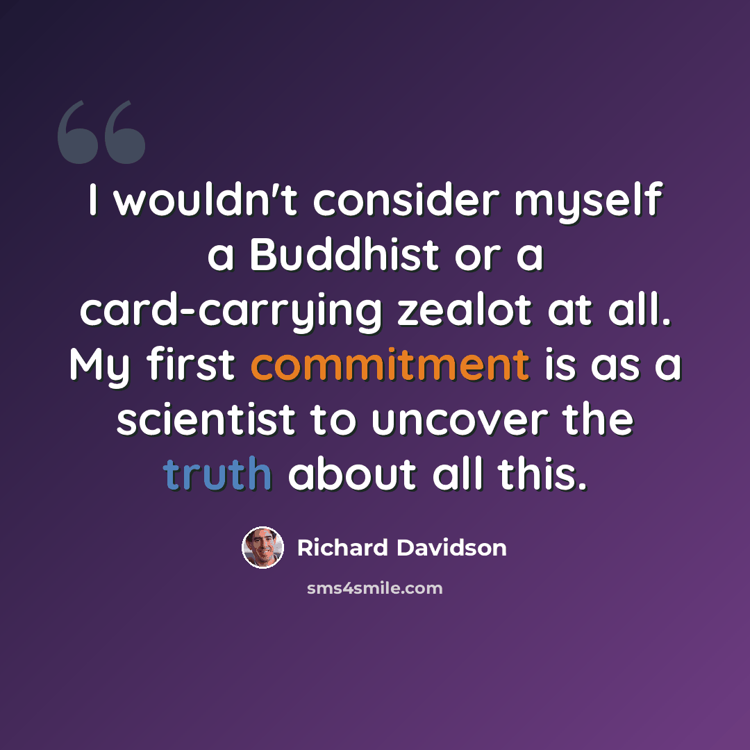 “I wouldn't consider myself a Buddhist or a card-carrying zealot at all. My first commitment is as a scientist to uncover the truth about all this.” quote by Richard Davidson