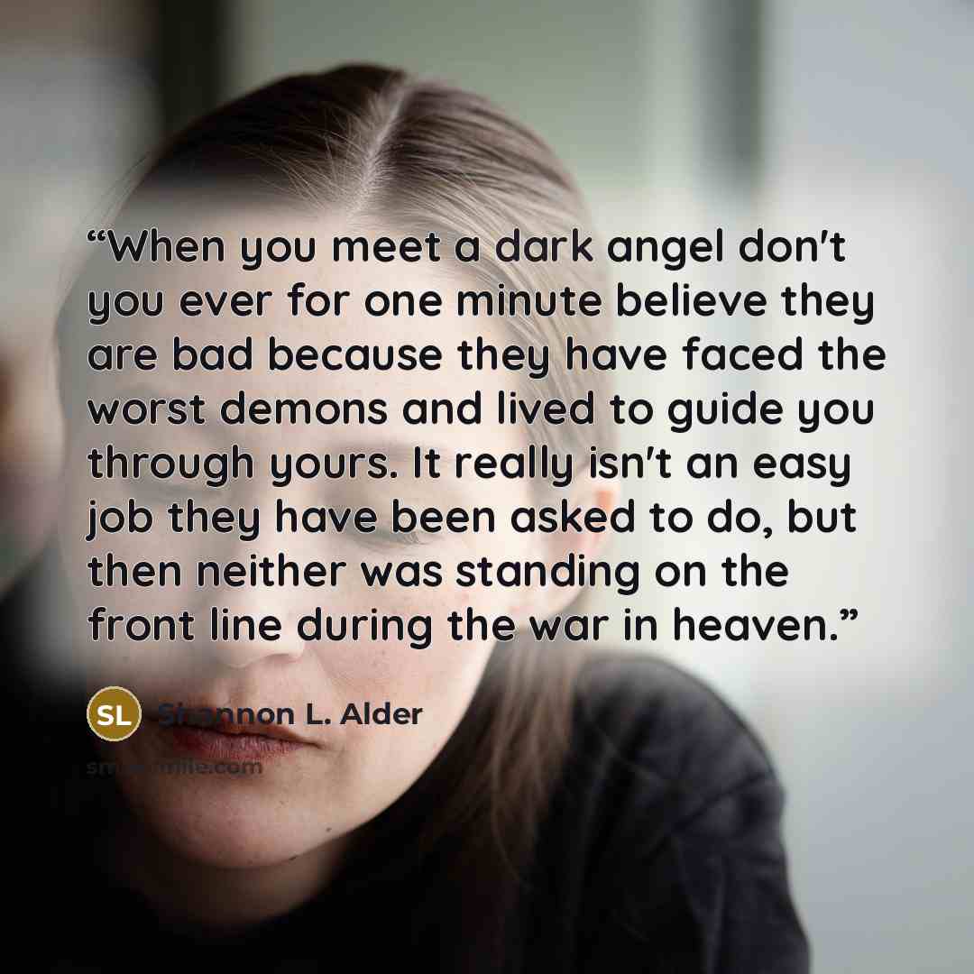 “When you meet a dark angel don't you ever for one minute believe they are bad because they have faced the worst demons and lived to guide you through yours. It really isn't an easy job they have been asked to do, but then neither was standing on the front line during the war in heaven.” quote by Shannon L. Alder