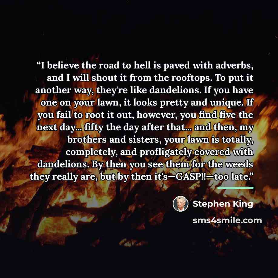 “I believe the road to hell is paved with adverbs, and I will shout it from the rooftops. To put it another way, they're like dandelions. If you have one on your lawn, it looks pretty and unique. If you fail to root it out, however, you find five the next day... fifty the day after that... and…” quote by Stephen King