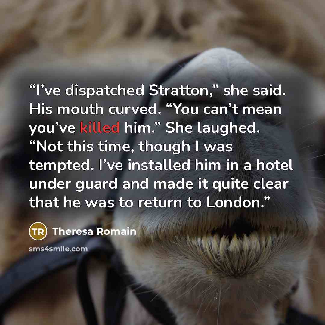 “I’ve dispatched Stratton,” she said. His mouth curved. “You can’t mean you’ve killed him.” She laughed. “Not this time, though I was tempted. I’ve installed him in a hotel under guard and made it quite clear that he was to return to London.” quote by Theresa Romain