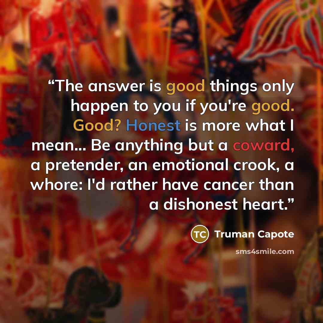 “The answer is good things only happen to you if you're good. Good? Honest is more what I mean... Be anything but a coward, a pretender, an emotional crook, a whore: I'd rather have cancer than a dishonest heart.” quote by Truman Capote