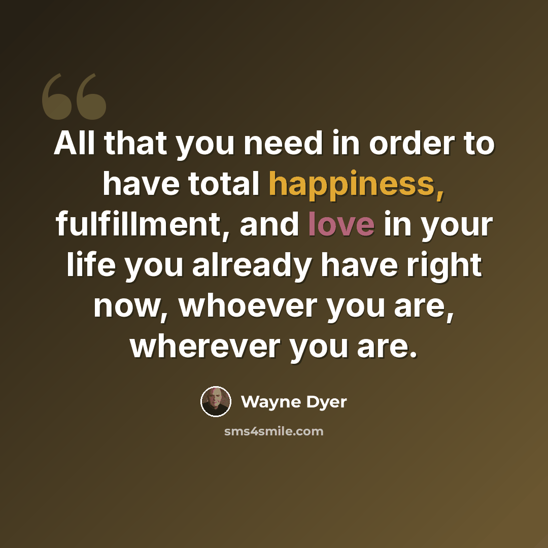 “All that you need in order to have total happiness, fulfillment, and love in your life you already have right now, whoever you are, wherever you are.” quote by Wayne Dyer