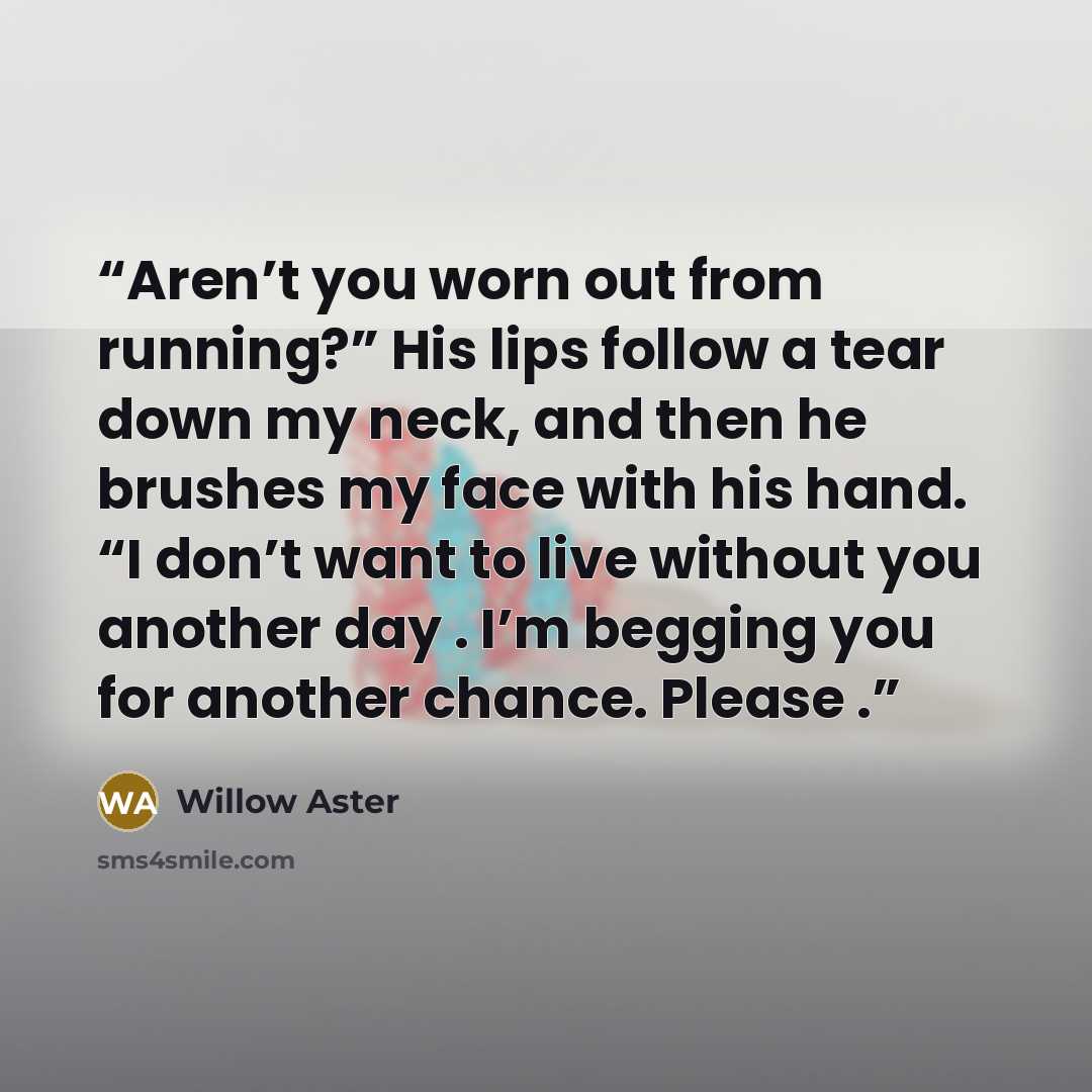 “Aren’t you worn out from running?” His lips follow a tear down my neck, and then he brushes my face with his hand. “I don’t want to live without you another day . I’m begging you for another chance. Please .” quote by Willow Aster